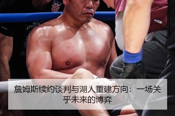 詹姆斯续约谈判与湖人重建方向：一场关乎未来的博弈