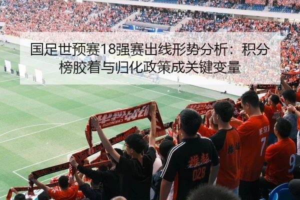 国足世预赛18强赛出线形势分析：积分榜胶着与归化政策成关键变量