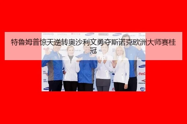 特鲁姆普惊天逆转奥沙利文勇夺斯诺克欧洲大师赛桂冠