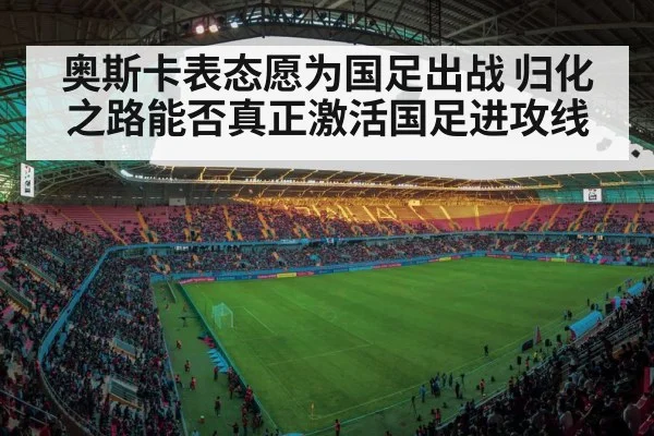 奥斯卡表态愿为国足出战 归化之路能否真正激活国足进攻线