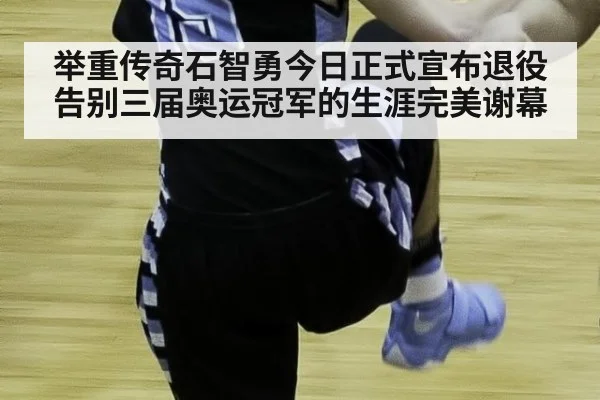 举重传奇石智勇今日正式宣布退役告别三届奥运冠军的生涯完美谢幕
